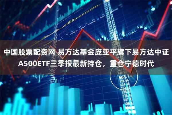中国股票配资网 易方达基金庞亚平旗下易方达中证A500ETF三季报最新持仓，重仓宁德时代