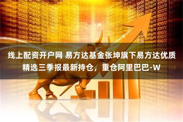线上配资开户网 易方达基金张坤旗下易方达优质精选三季报最新持仓，重仓阿里巴巴-W