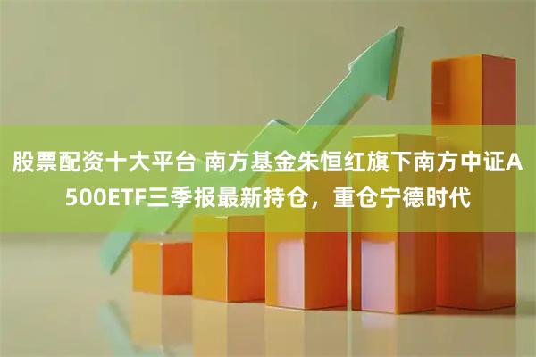 股票配资十大平台 南方基金朱恒红旗下南方中证A500ETF三季报最新持仓，重仓宁德时代