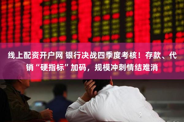 线上配资开户网 银行决战四季度考核！存款、代销“硬指标”加码，规模冲刺情结难消