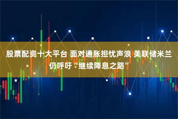 股票配资十大平台 面对通胀担忧声浪 美联储米兰仍呼吁“继续降息之路”