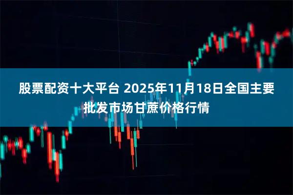 股票配资十大平台 2025年11月18日全国主要批发市场甘蔗价格行情