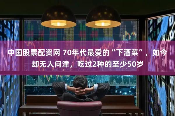 中国股票配资网 70年代最爱的“下酒菜”，如今却无人问津，吃过2种的至少50岁
